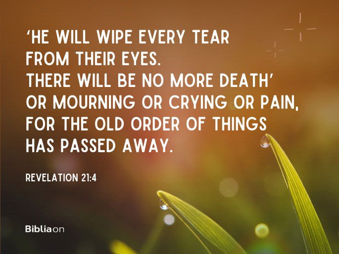 ‘He will wipe every tear from their eyes. There will be no more death’ or mourning or crying or pain, for the old order of things has passed away.” Revelation 21:4