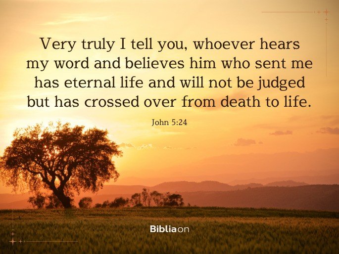 “Very truly I tell you, whoever hears my word and believes him who sent me has eternal life and will not be judged but has crossed over from death to life." John 5:24
