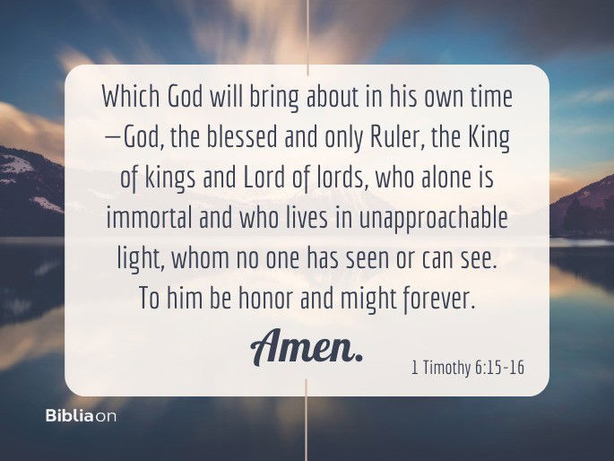 which God will bring about in his own time—God, the blessed and only Ruler, the King of kings and Lord of lords, 16 who alone is immortal and who lives in unapproachable light, whom no one has seen or can see. To him be honor and might forever. Amen. 1 Timothy 6:15