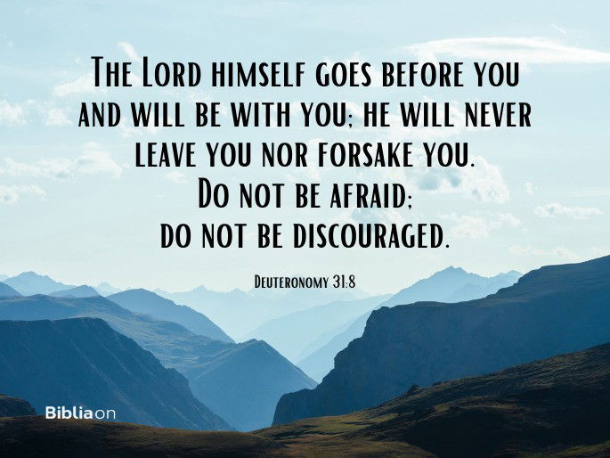 “The Lord himself goes before you and will be with you; he will never leave you nor forsake you. Do not be afraid; do not be discouraged.”  Deuteronomy 31:8