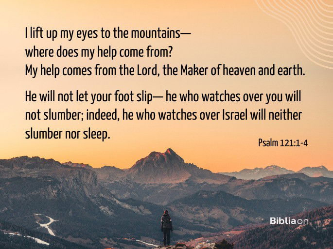 “1 I lift up my eyes to the mountains— where does my help come from? 2 My help comes from the Lord, the Maker of heaven and earth.  3 He will not let your foot slip— he who watches over you will not slumber; 4 indeed, he who watches over Israel will neither slumber nor sleep."  Psalm 121:1-4