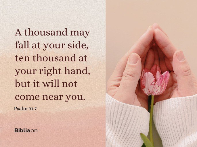 A thousand may fall at your side, ten thousand at your right hand, but it will not come near you. Psalm 91:7