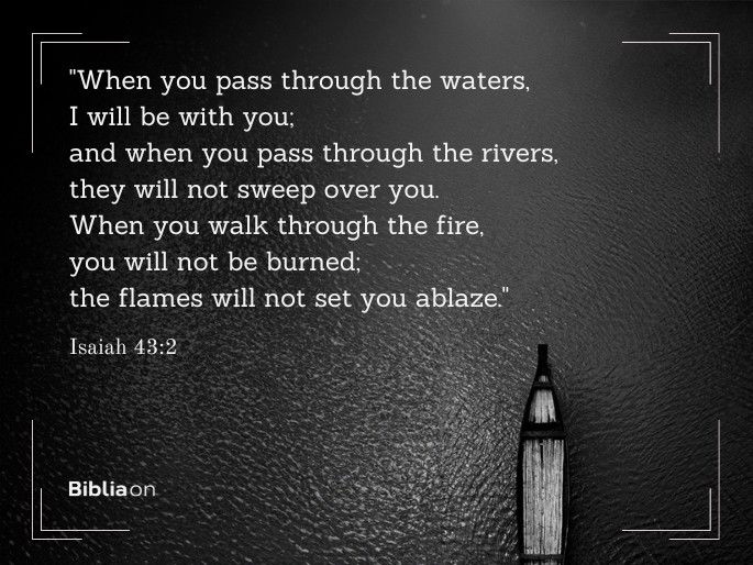 “When you pass through the waters, I will be with you; and when you pass through the rivers, they will not sweep over you. When you walk through the fire, you will not be burned; the flames will not set you ablaze." Isaiah 43:2