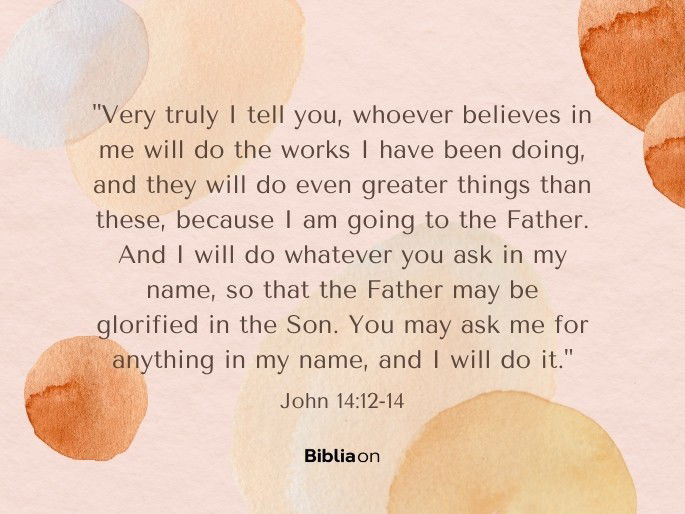 “12 Very truly I tell you, whoever believes in me will do the works I have been doing, and they will do even greater things than these, because I am going to the Father. 13 And I will do whatever you ask in my name, so that the Father may be glorified in the Son. 14 You may ask me for anything in my name, and I will do it." John 14:12-14