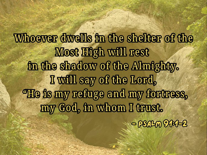 Whoever dwells in the shelter of the Most High will rest in the shadow of the Almighty. I will say of the Lord, “He is my refuge and my fortress, my God, in whom I trust.” - Psalm 91:1-2