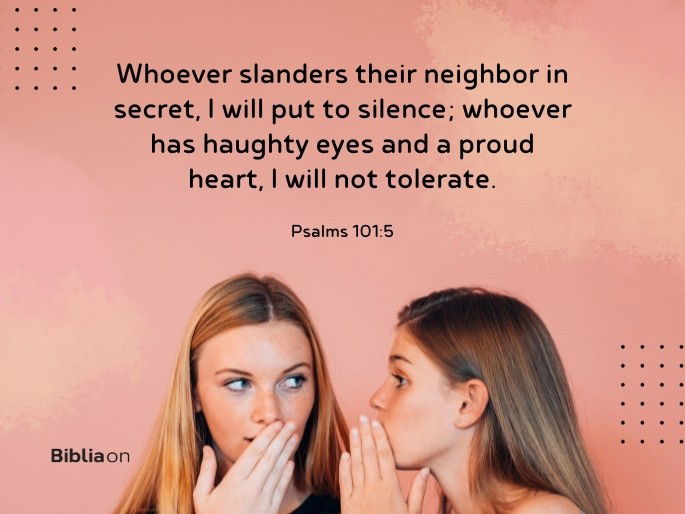 Whoever slanders their neighbor in secret, I will put to silence; whoever has haughty eyes and a proud heart, I will not tolerate.