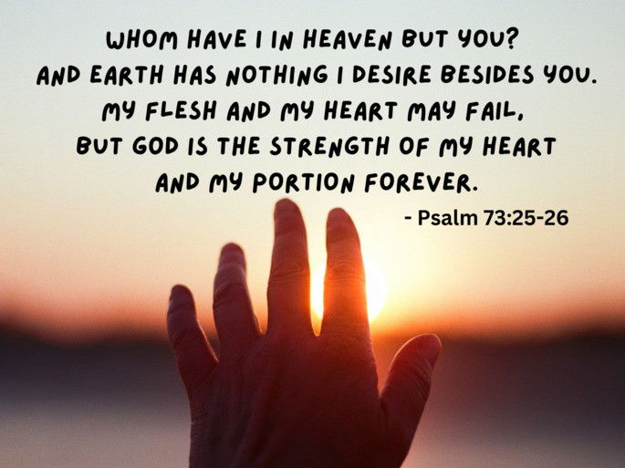 Whom have I in heaven but you?  And earth has nothing I desire besides you. My flesh and my heart may fail, but God is the strength of my heart and my portion forever - Psalm 73:25-26.