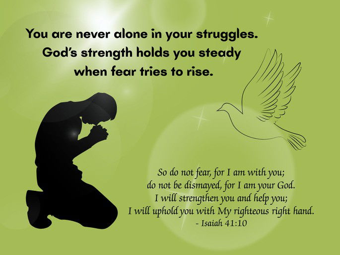 Encouragement: You are never alone in your struggles. God’s strength holds you steady when fear tries to rise. So do not fear, for I am with you; do not be dismayed, for I am your God. I will strengthen you and help you; I will uphold you with My righteous right hand. - Isaiah 41:10