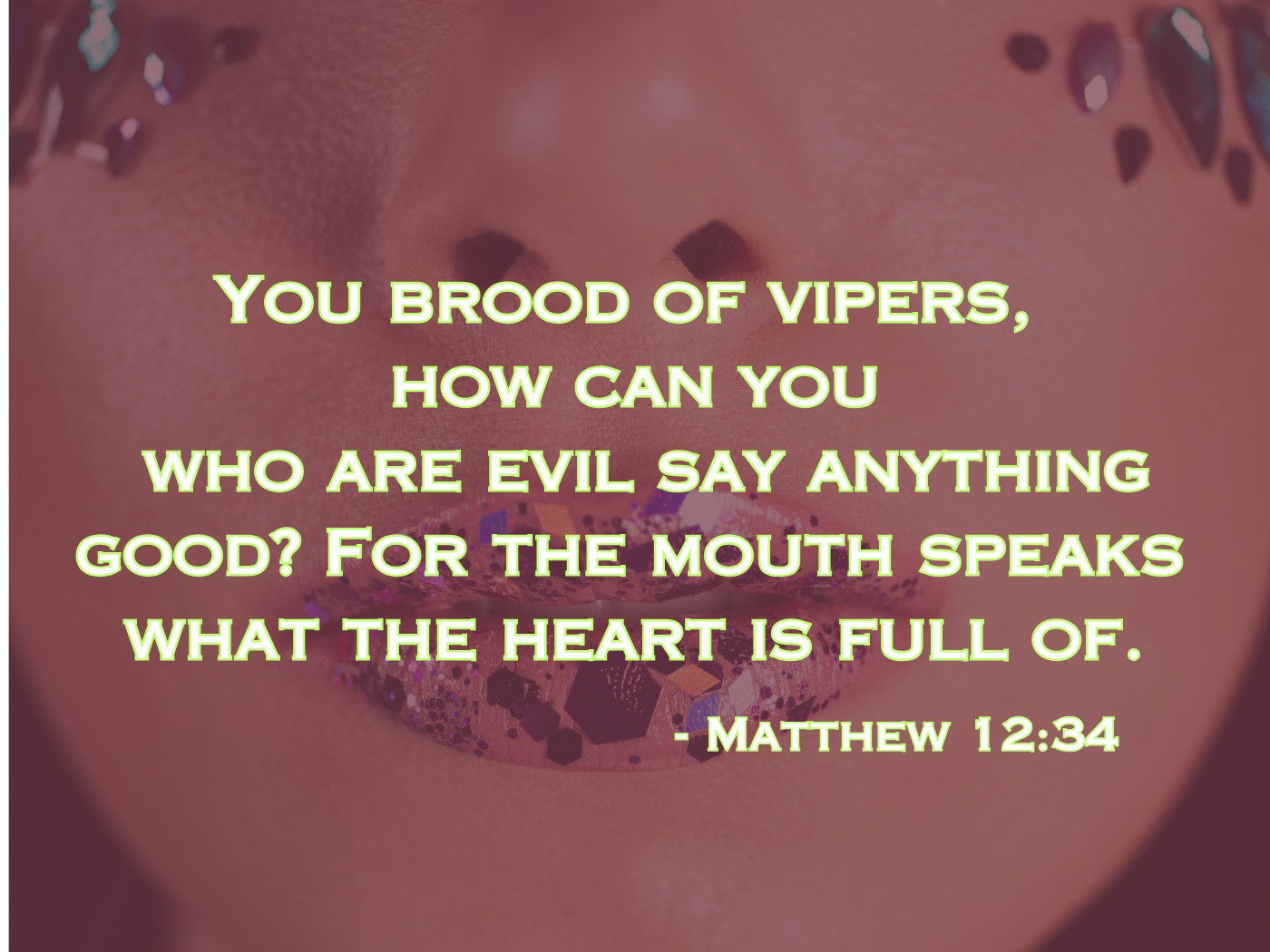 You brood of vipers, how can you who are evil say anything good? For the mouth speaks what the heart is full of. - Matthew 12:34