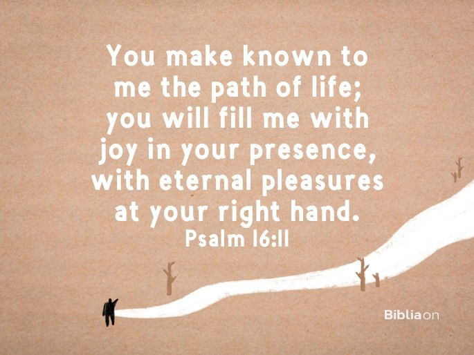 You make known to me the path of life; you will fill me with joy in your presence, with eternal pleasures at your right hand. Psalm 16:11