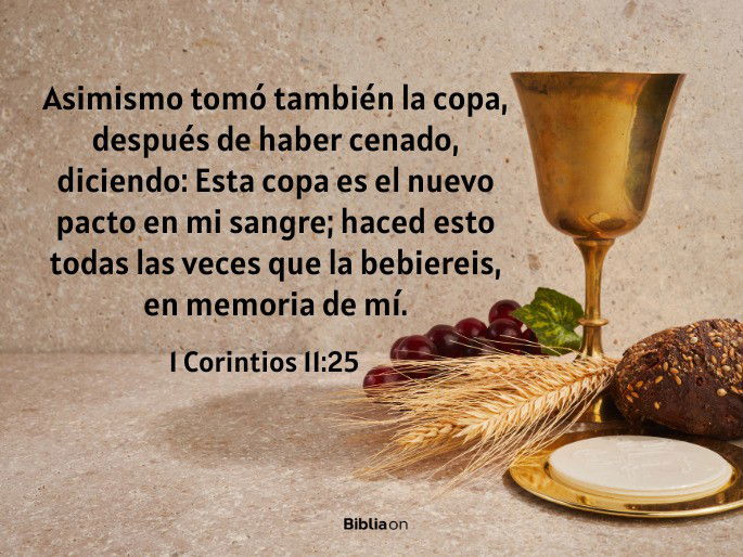Asimismo tomó también la copa, después de haber cenado, diciendo: Esta copa es el nuevo pacto en mi sangre; haced esto todas las veces que la bebiereis, en memoria de mí. (1 Corintios 11:25)