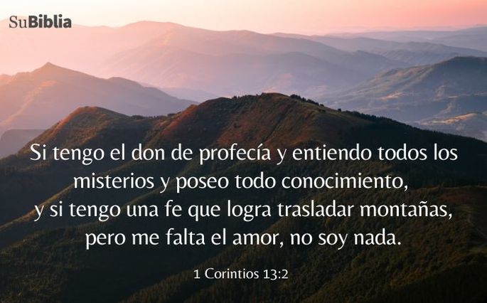 Si tengo el don de profecía y entiendo todos los misterios y poseo todo conocimiento, y si tengo una fe que logra trasladar montañas, pero me falta el amor, no soy nada. (1 Corintios 13:2)