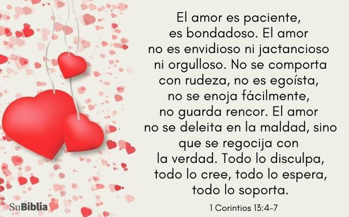El amor es paciente, es bondadoso. El amor no es envidioso ni jactancioso ni orgulloso. No se comporta con rudeza, no es egoísta, no se enoja fácilmente, no guarda rencor. El amor no se deleita en la maldad, sino que se regocija con la verdad. Todo lo disculpa, todo lo cree, todo lo espera, todo lo soporta.- 1 Corintios 13:4-7, NVI