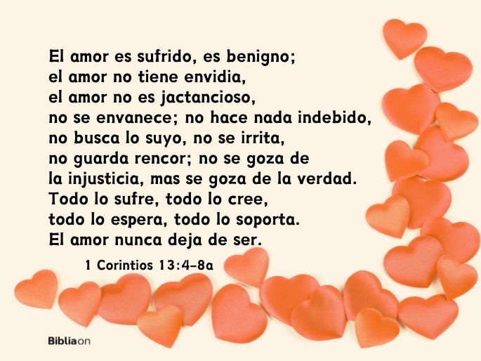 El amor es sufrido, es benigno; el amor no tiene envidia, el amor no es jactancioso, no se envanece; no hace nada indebido, no busca lo suyo, no se irrita, no guarda rencor; no se goza de la injusticia, mas se goza de la verdad. Todo lo sufre, todo lo cree, todo lo espera, todo lo soporta. El amor nunca deja de ser. (1 Corintios 13:4-8a)