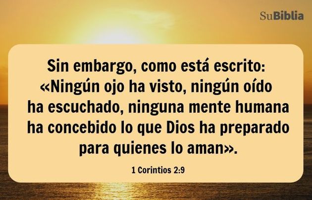 Sin embargo, como está escrito: «Ningún ojo ha visto, ningún oído ha escuchado, ninguna mente humana ha concebido lo que Dios ha preparado para quienes lo aman». (1 Corintios 2:9)