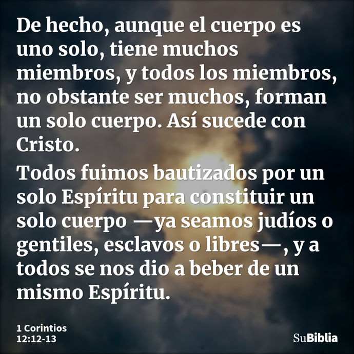 De hecho, aunque el cuerpo es uno solo, tiene muchos miembros, y todos los miembros, no obstante ser muchos, forman un solo cuerpo. Así sucede con Cristo. Todos... --- 1 Corintios 12:12