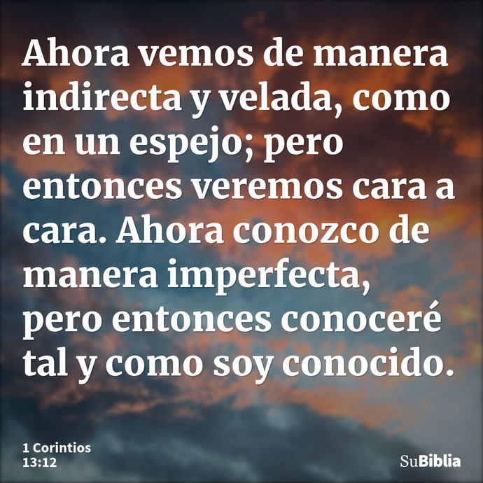 Ahora vemos de manera indirecta y velada, como en un espejo; pero entonces veremos cara a cara. Ahora conozco de manera imperfecta, pero entonces conoceré tal y... --- 1 Corintios 13:12