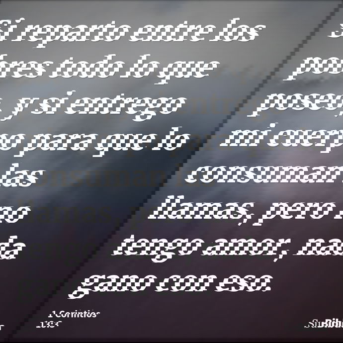 Si reparto entre los pobres todo lo que poseo, y si entrego mi cuerpo para que lo consuman las llamas, pero no tengo amor, nada gano con eso. --- 1 Corintios 13:3