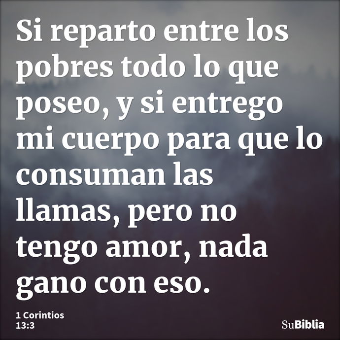 Si reparto entre los pobres todo lo que poseo, y si entrego mi cuerpo para que lo consuman las llamas, pero no tengo amor, nada gano con eso. --- 1 Corintios 13:3