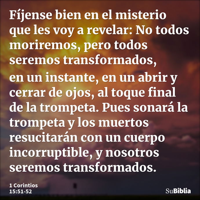 Fíjense bien en el misterio que les voy a revelar: No todos moriremos, pero todos seremos transformados, en un instante, en un abrir y cerrar de ojos, al toque... --- 1 Corintios 15:51