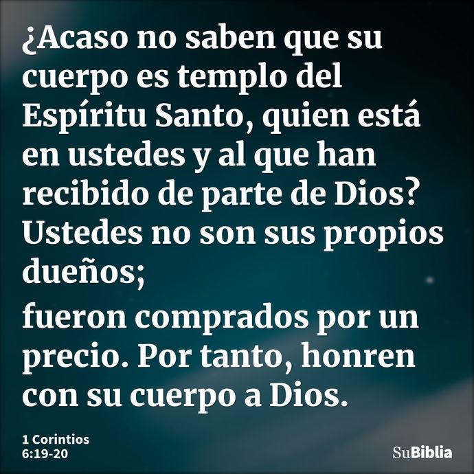 ¿Acaso no saben que su cuerpo es templo del Espíritu Santo, quien está en ustedes y al que han recibido de parte de Dios? Ustedes no son sus propios dueños; fue... --- 1 Corintios 6:19