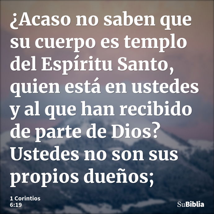 ¿Acaso no saben que su cuerpo es templo del Espíritu Santo, quien está en ustedes y al que han recibido de parte de Dios? Ustedes no son sus propios dueños; --- 1 Corintios 6:19