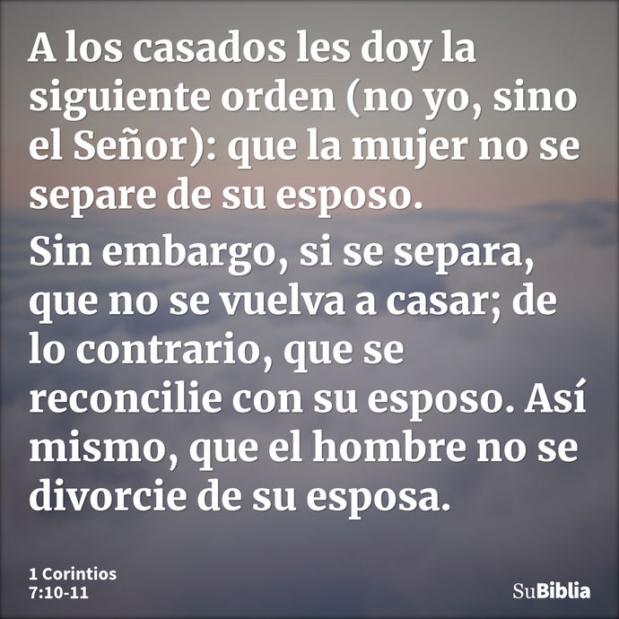 A los casados les doy la siguiente orden (no yo, sino el Señor): que la mujer no se separe de su esposo. Sin embargo, si se separa, que no se vuelva a casar; de... --- 1 Corintios 7:10