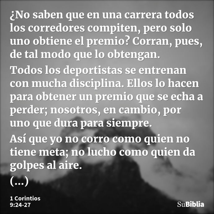 ¿No saben que en una carrera todos los corredores compiten, pero solo uno obtiene el premio? Corran, pues, de tal modo que lo obtengan. Todos los deportistas se... --- 1 Corintios 9:24