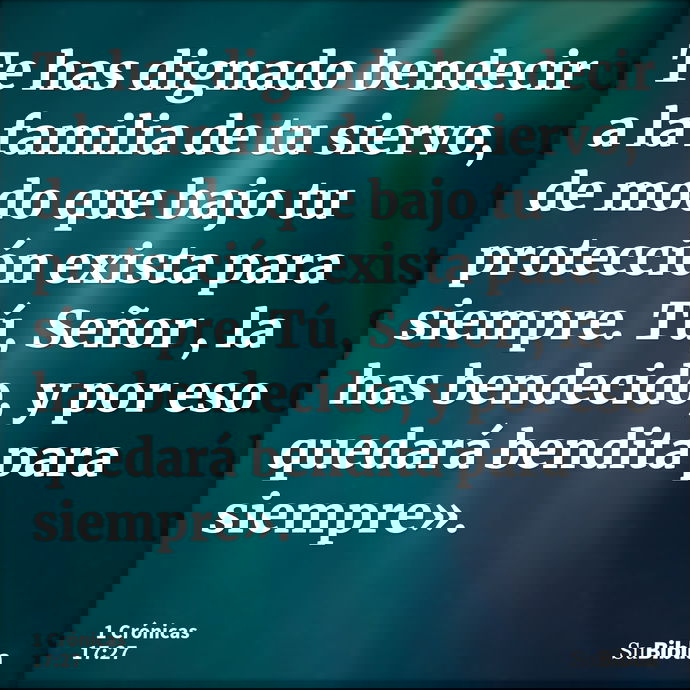 Te has dignado bendecir a la familia de tu siervo, de modo que bajo tu protección exista para siempre. Tú, Señor , la has bendecido, y por eso quedará bendita p... --- 1 Crónicas 17:27