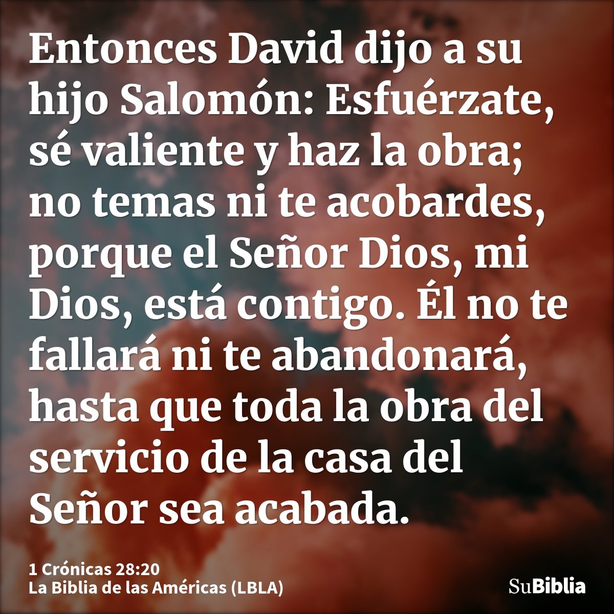 Entonces David dijo a su hijo Salomón: Esfuérzate, sé valiente y haz la obra; no temas ni te acobardes, porque el Señor Dios, mi Dios, está contigo. Él no te fa...