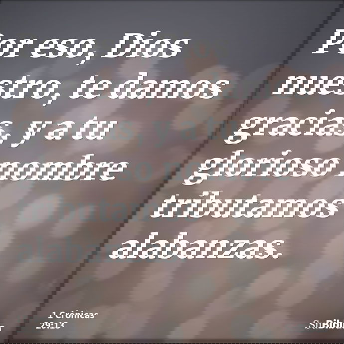 Por eso, Dios nuestro, te damos gracias, y a tu glorioso nombre tributamos alabanzas. --- 1 Crónicas 29:13