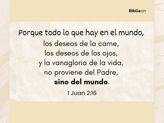 Porque todo lo que hay en el mundo, los deseos de la carne, los deseos de los ojos, y la vanagloria de la vida, no proviene del Padre, sino del mundo. (1 Juan 2:16)