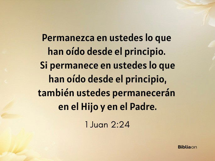 Permanezca en ustedes lo que han oído desde el principio. Si permanece en ustedes lo que han oído desde el principio, también ustedes permanecerán en el Hijo y en el Padre. (1 Juan 2:24)