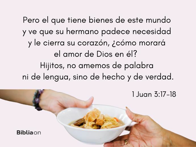 Pero el que tiene bienes de este mundo y ve que su hermano padece necesidad y le cierra su corazón, ¿cómo morará el amor de Dios en él? Hijitos, no amemos de palabra ni de lengua, sino de hecho y de verdad. (1 Juan 3:17-18)