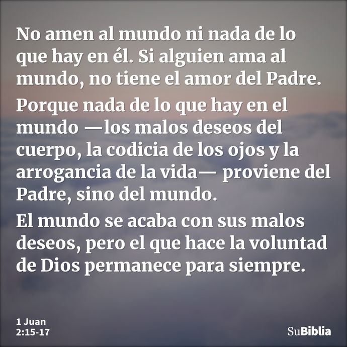 No amen al mundo ni nada de lo que hay en él. Si alguien ama al mundo, no tiene el amor del Padre. Porque nada de lo que hay en el mundo —los malos deseos del c... --- 1 Juan 2:15