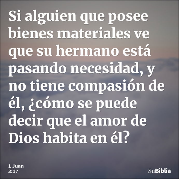 Si alguien que posee bienes materiales ve que su hermano está pasando necesidad, y no tiene compasión de él, ¿cómo se puede decir que el amor de Dios habita en... --- 1 Juan 3:17