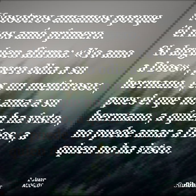 Nosotros amamos porque él nos amó primero. Si alguien afirma: «Yo amo a Dios», pero odia a su hermano, es un mentiroso; pues el que no ama a su hermano, a quien... --- 1 Juan 4:19