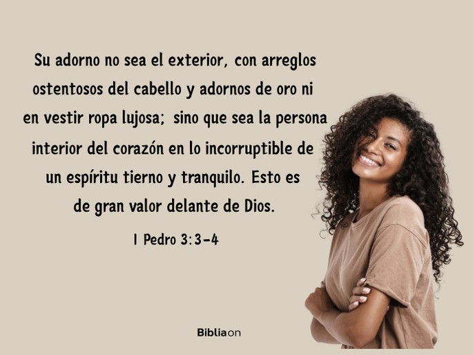 Su adorno no sea el exterior, con arreglos ostentosos del cabello y adornos de oro ni en vestir ropa lujosa; sino que sea la persona interior del corazón en lo incorruptible de un espíritu tierno y tranquilo. Esto es de gran valor delante de Dios. (1 Pedro 3:3-4)