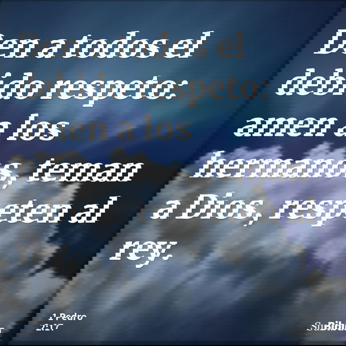 Den a todos el debido respeto: amen a los hermanos, teman a Dios, respeten al rey. --- 1 Pedro 2:17