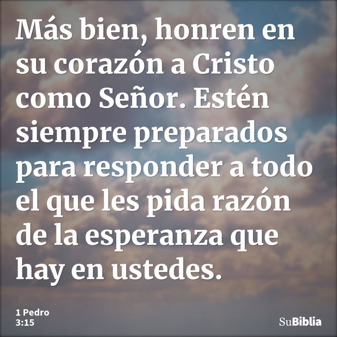 Más bien, honren en su corazón a Cristo como Señor. Estén siempre preparados para responder a todo el que les pida razón de la esperanza que hay en ustedes... --- 1 Pedro 3:15