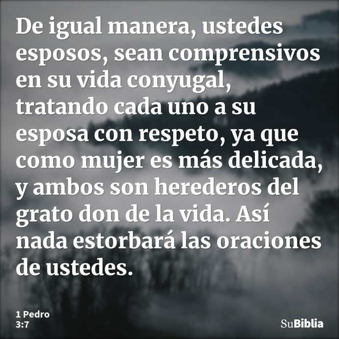 De igual manera, ustedes esposos, sean comprensivos en su vida conyugal, tratando cada uno a su esposa con respeto, ya que como mujer es más delicada, y ambos s... --- 1 Pedro 3:7