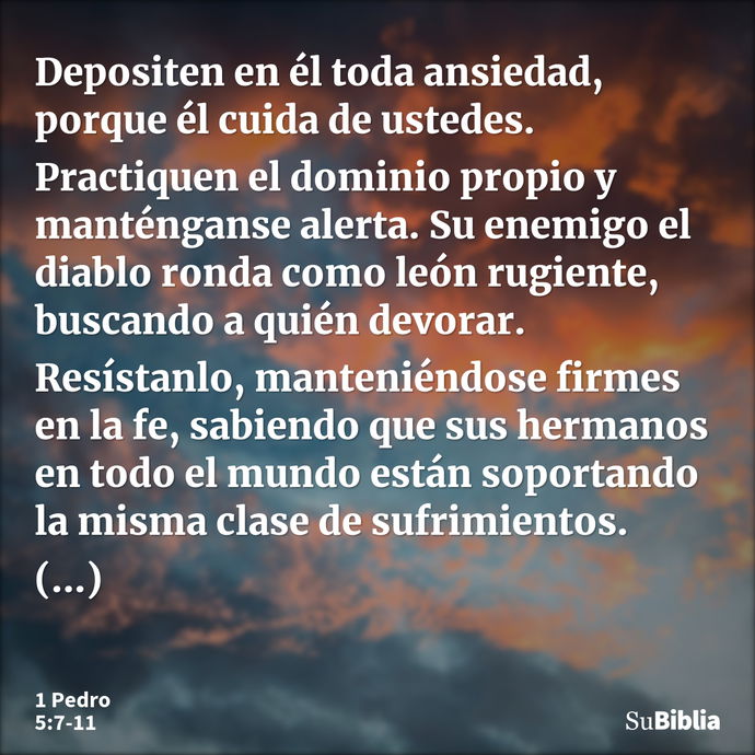 Depositen en él toda ansiedad, porque él cuida de ustedes. Practiquen el dominio propio y manténganse alerta. Su enemigo el diablo ronda como león rugiente, bus... --- 1 Pedro 5:7