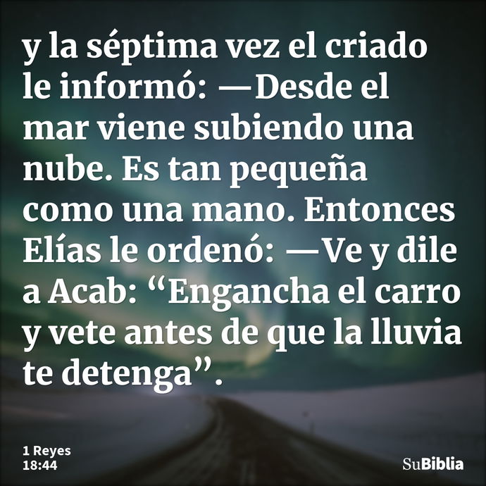 y la séptima vez el criado le informó: —Desde el mar viene subiendo una nube. Es tan pequeña como una mano. Entonces Elías le ordenó: —Ve y dile a Acab: “Enganc... --- 1 Reyes 18:44