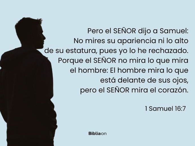 Pero el SEÑOR dijo a Samuel: No mires su apariencia ni lo alto de su estatura, pues yo lo he rechazado. Porque el SEÑOR no mira lo que mira el hombre: El hombre mira lo que está delante de sus ojos, pero el SEÑOR mira el corazón. (1 Samuel 16-7)