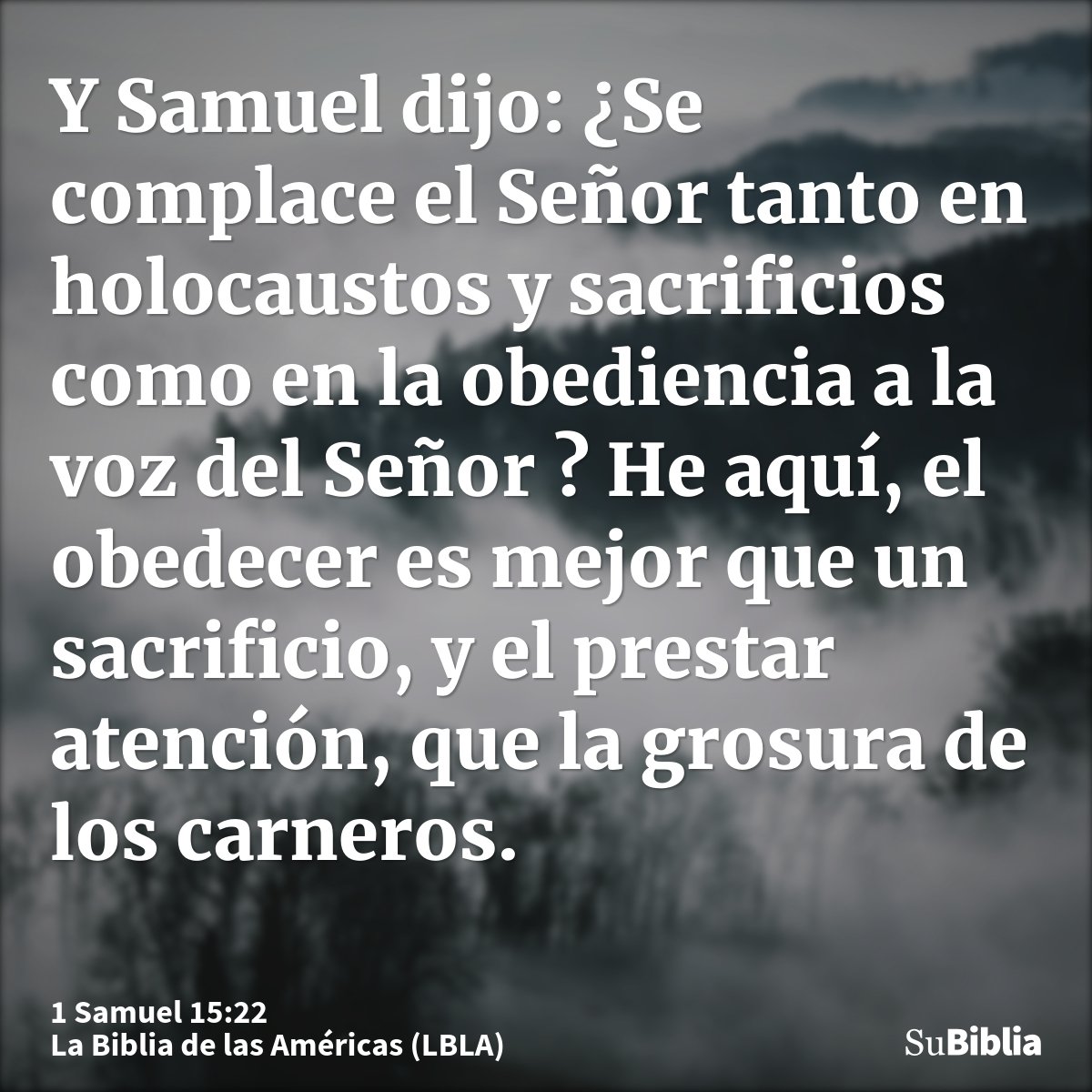 Y Samuel dijo: ¿Se complace el Señor tanto en holocaustos y sacrificios como en la obediencia a la voz del Señor ? He aquí, el obedecer es mejor que un sacrific...