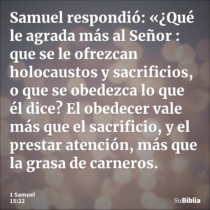 Samuel respondió: «¿Qué le agrada más al Señor : que se le ofrezcan holocaustos y sacrificios, o que se obedezca lo que él dice? El obedecer vale más que el sac... --- 1 Samuel 15:22