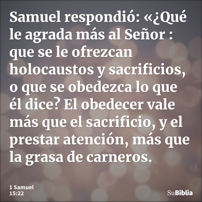 Samuel respondió: «¿Qué le agrada más al Señor : que se le ofrezcan holocaustos y sacrificios, o que se obedezca lo que él dice? El obedecer vale más que el sac... --- 1 Samuel 15:22