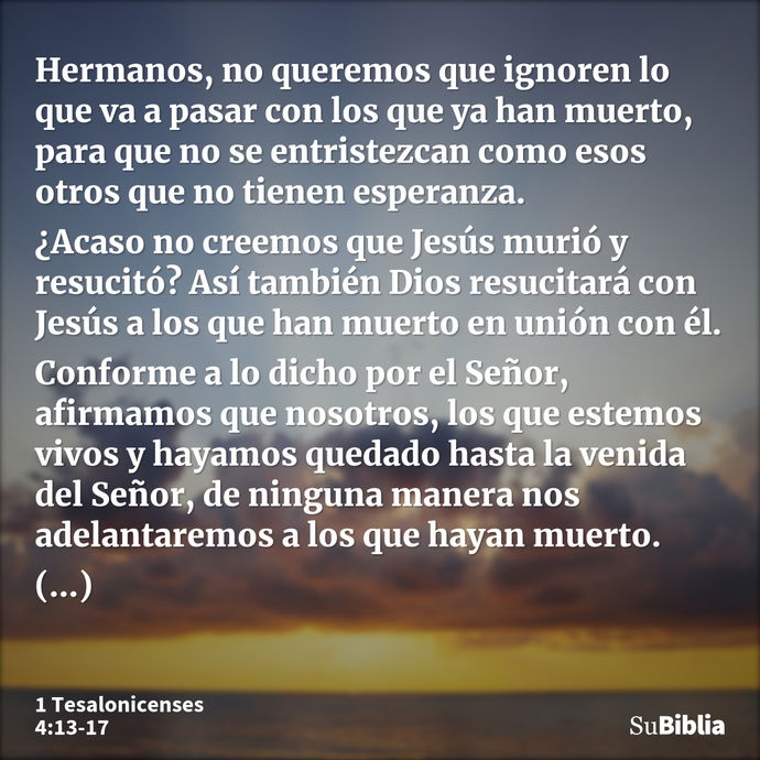 Hermanos, no queremos que ignoren lo que va a pasar con los que ya han muerto, para que no se entristezcan como esos otros que no tienen esperanza. ¿Acaso no cr... --- 1 Tesalonicenses 4:13