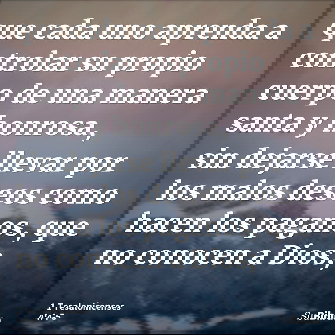 que cada uno aprenda a controlar su propio cuerpo de una manera santa y honrosa, sin dejarse llevar por los malos deseos como hacen los paganos, que no conocen... --- 1 Tesalonicenses 4:4