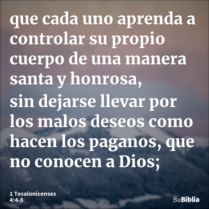 que cada uno aprenda a controlar su propio cuerpo de una manera santa y honrosa, sin dejarse llevar por los malos deseos como hacen los paganos, que no conocen... --- 1 Tesalonicenses 4:4